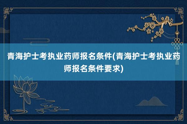 青海护士考执业药师报名条件(青海护士考执业药师报名条件要求)