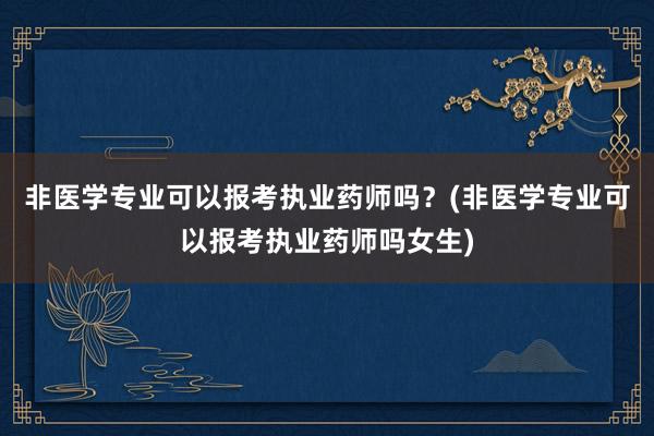 非医学专业可以报考执业药师吗？(非医学专业可以报考执业药师吗女生)