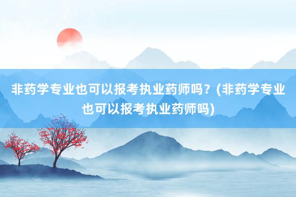 非药学专业也可以报考执业药师吗？(非药学专业也可以报考执业药师吗)
