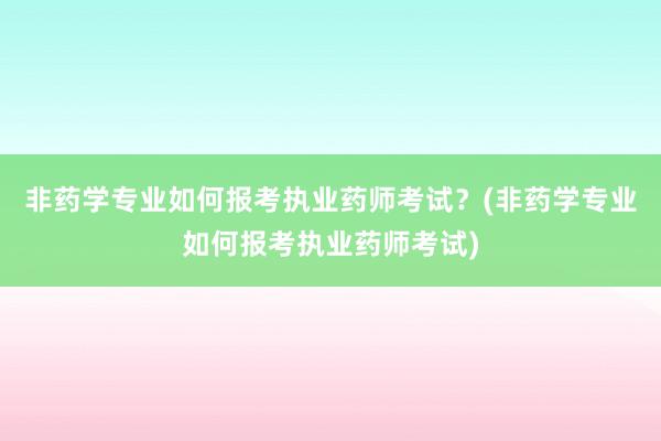 非药学专业如何报考执业药师考试？(非药学专业如何报考执业药师考试)