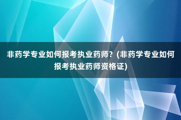 非药学专业如何报考执业药师？(非药学专业如何报考执业药师资格证)