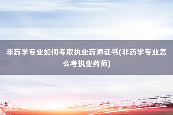 非药学专业如何考取执业药师证书(非药学专