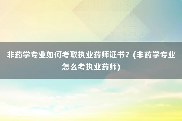 非药学专业如何考取执业药师证书？(非药学专业怎么考执业药师)
