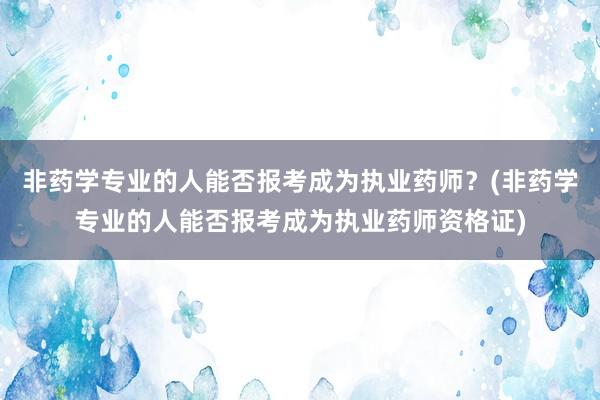 非药学专业的人能否报考成为执业药师？(非药学专业的人能否报考成为执业药师资格证)