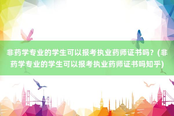 非药学专业的学生可以报考执业药师证书吗？(非药学专业的学生可以报考执业药师证书吗知乎)