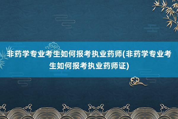 非药学专业考生如何报考执业药师(非药学专业考生如何报考执业药师证)
