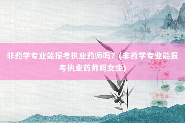 非药学专业能报考执业药师吗？(非药学专业能报考执业药师吗女生)