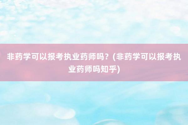 非药学可以报考执业药师吗？(非药学可以报考执业药师吗知乎)