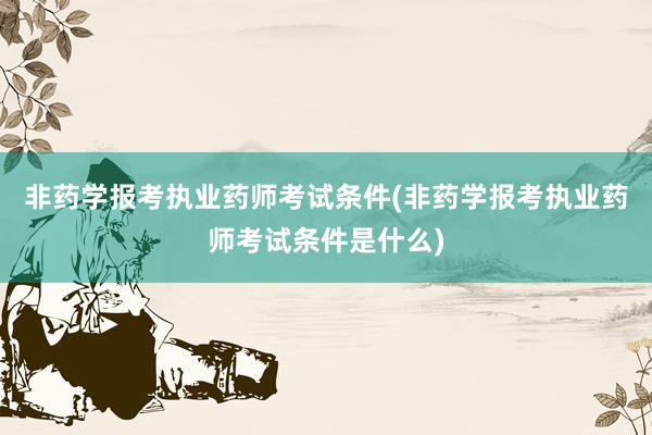 非药学报考执业药师考试条件(非药学报考执业药师考试条件是什么)