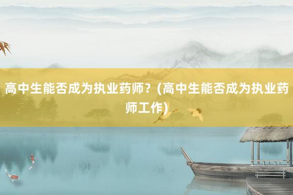 高中生能否成为执业药师？(高中生能否成为执业药师工作)