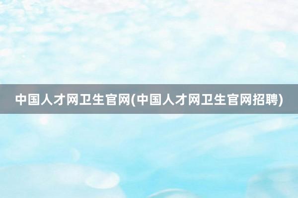中国人才网卫生官网(中国人才网卫生官网招聘)