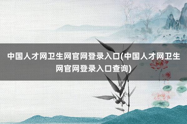 中国人才网卫生网官网登录入口(中国人才网卫生网官网登录入口查询)
