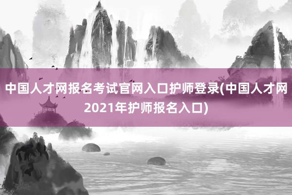 中国人才网报名考试官网入口护师登录(中国人才网2021年护师报名入口)