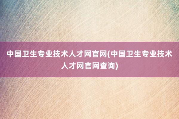 中国卫生专业技术人才网官网(中国卫生专业技术人才网官网查询)