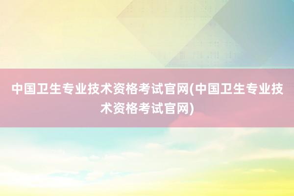 中国卫生专业技术资格考试官网(中国卫生专业技术资格考试官网)