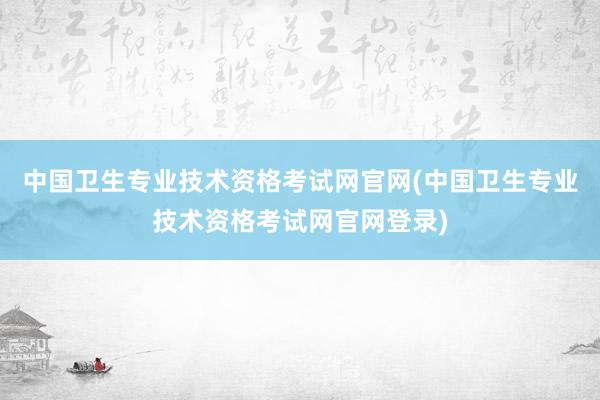 中国卫生专业技术资格考试网官网(中国卫生专业技术资格考试网官网登录)