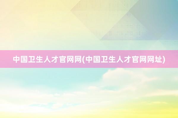 中国卫生人才官网网(中国卫生人才官网网址)