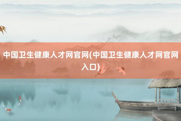 中国卫生健康人才网官网(中国卫生健康人才网官网入口)