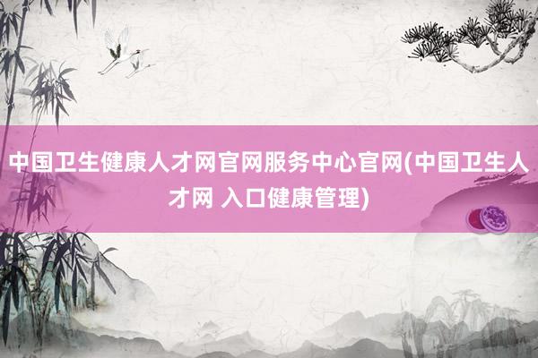 中国卫生健康人才网官网服务中心官网(中国卫生人才网 入口健康管理)
