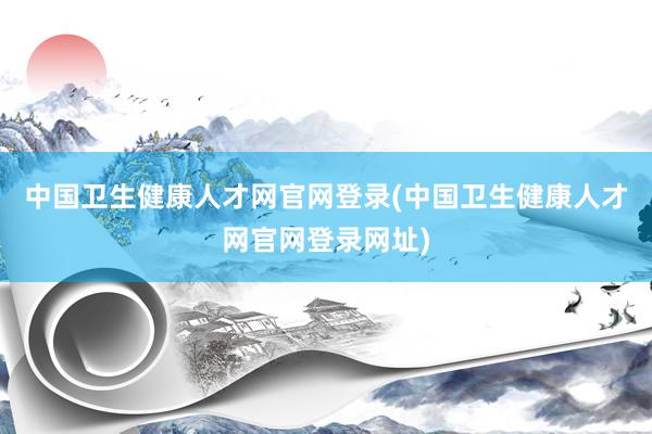 中国卫生健康人才网官网登录(中国卫生健康人才网官网登录网址)