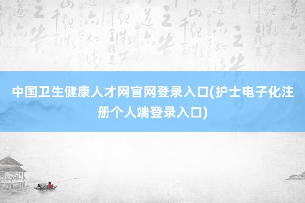 中国卫生健康人才网官网登录入口(护士电子化注册个人端登录入口)