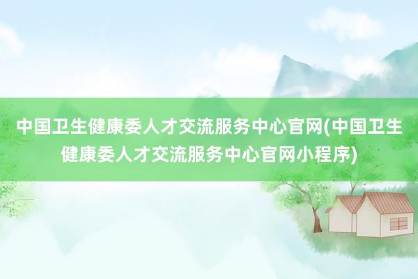 中国卫生健康委人才交流服务中心官网(中国卫生健康委人才交流服务中心官网小程序)