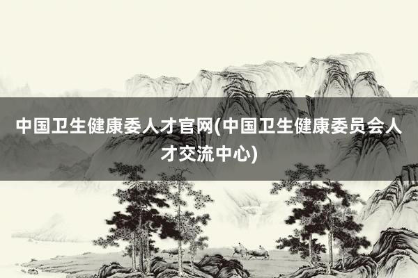 中国卫生健康委人才官网(中国卫生健康委员会人才交流中心)