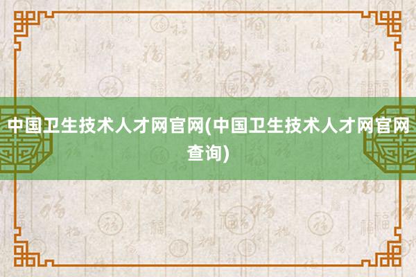 中国卫生技术人才网官网(中国卫生技术人才网官网查询)