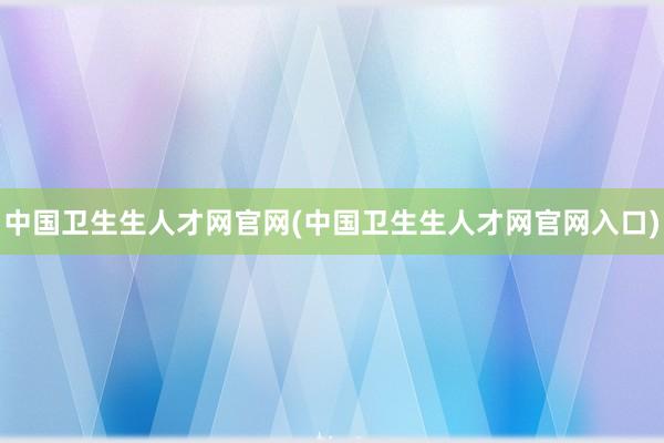 中国卫生生人才网官网(中国卫生生人才网官网入口)