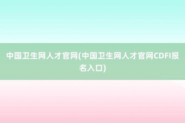 中国卫生网人才官网(中国卫生网人才官网CDFI报名入口)