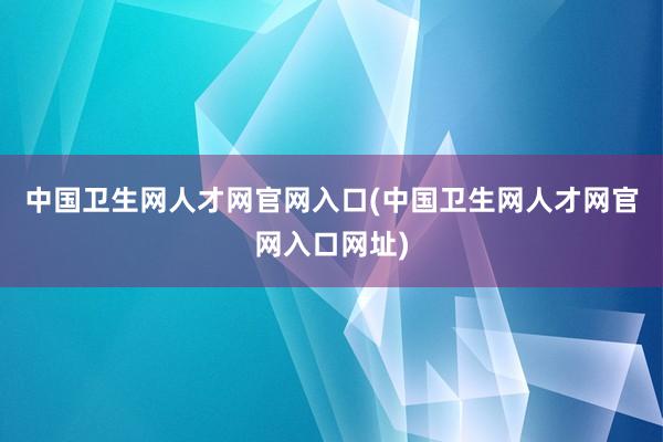 中国卫生网人才网官网入口(中国卫生网人才网官网入口网址)