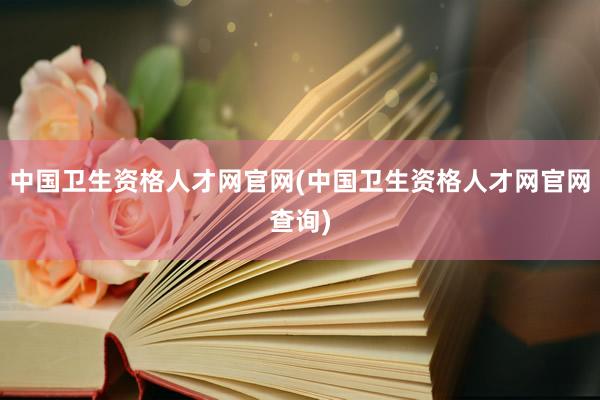 中国卫生资格人才网官网(中国卫生资格人才网官网查询)