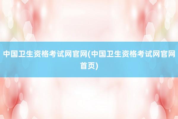 中国卫生资格考试网官网(中国卫生资格考试网官网首页)
