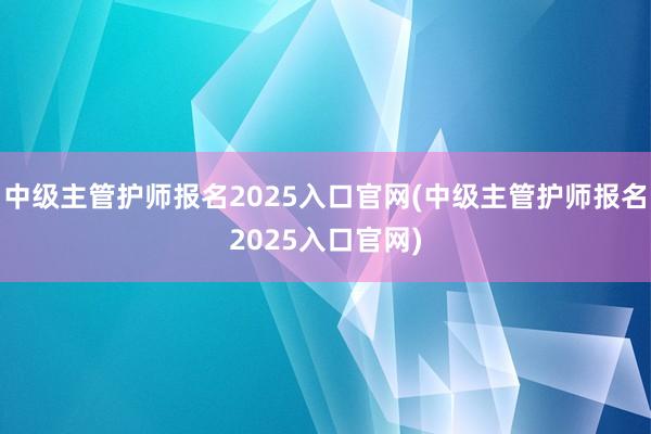 中级主管护师报名2025入口官网(中级主管护师报名2025入口官网)