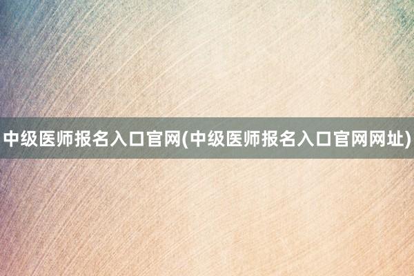 中级医师报名入口官网(中级医师报名入口官网网址)