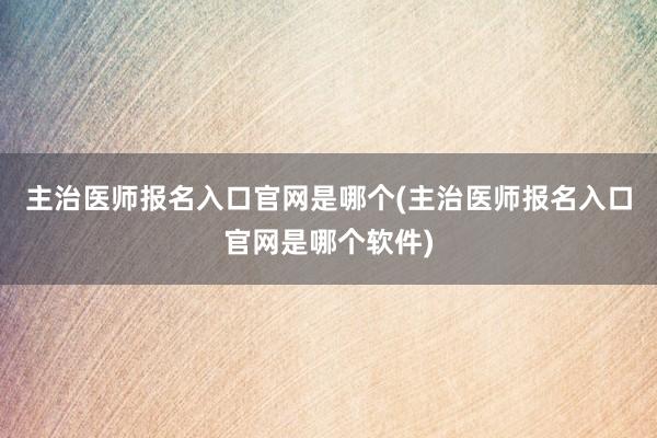主治医师报名入口官网是哪个(主治医师报名入口官网是哪个软件)