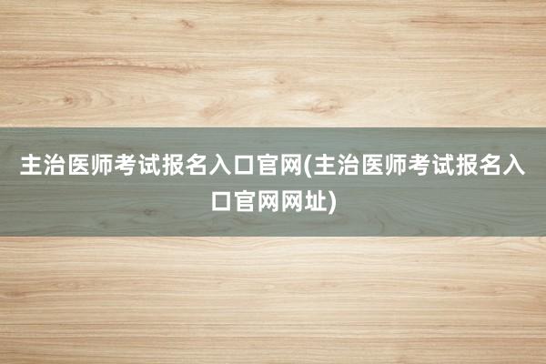主治医师考试报名入口官网(主治医师考试报名入口官网网址)