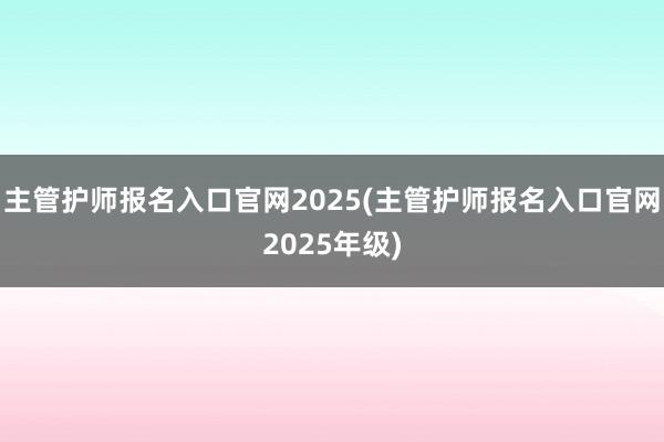 主管护师报名入口官网2025(主管护师报名入口官网2025年级)