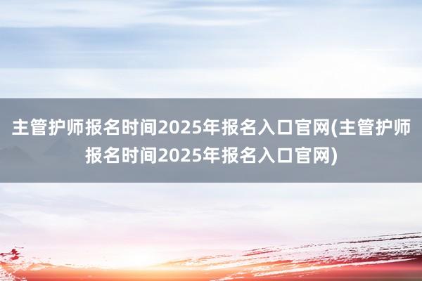 主管护师报名时间2025年报名入口官网(主管护师报名时间2025年报名入口官网)