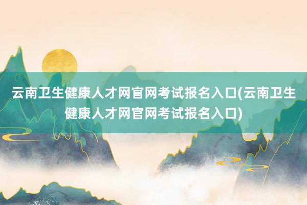 云南卫生健康人才网官网考试报名入口(云南卫生健康人才网官网考试报名入口)