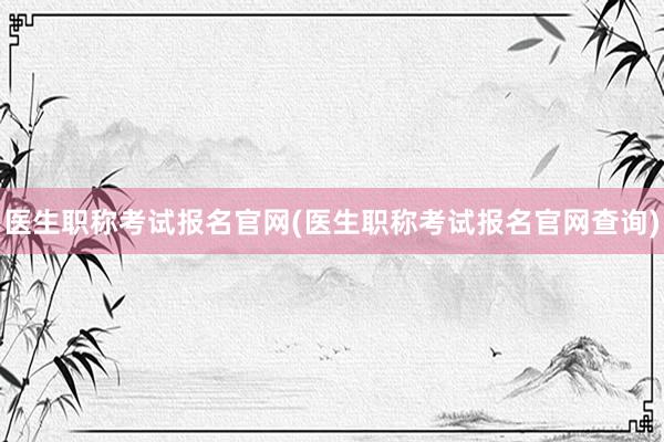 医生职称考试报名官网(医生职称考试报名官网查询)