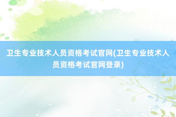 卫生专业技术人员资格考试官网(卫生专业技术人员资格考试官网登录)