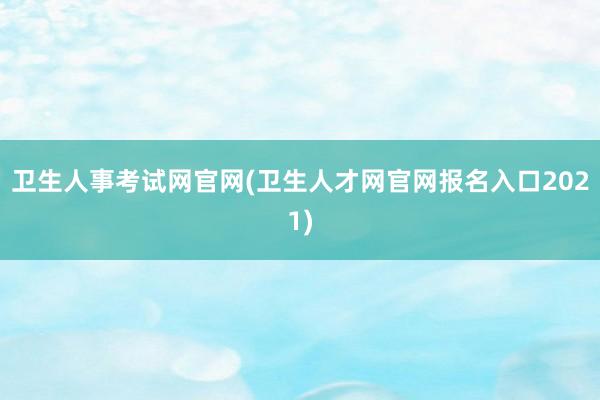卫生人事考试网官网(卫生人才网官网报名入口2021)