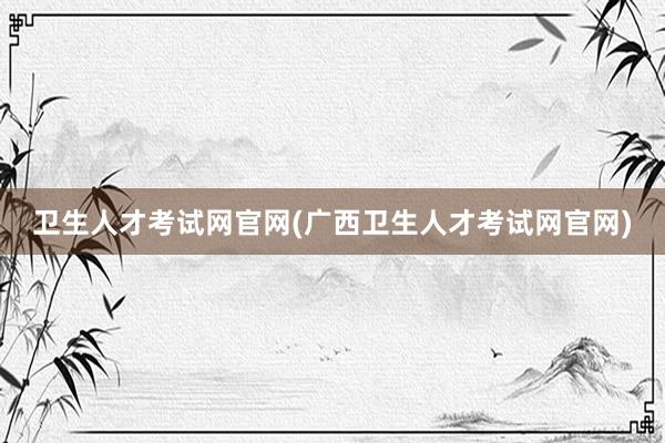 卫生人才考试网官网(广西卫生人才考试网官网)