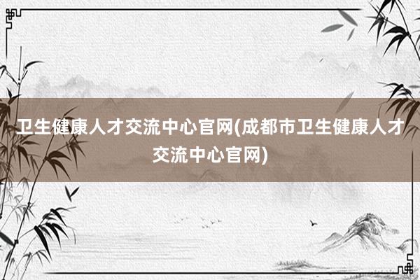 卫生健康人才交流中心官网(成都市卫生健康人才交流中心官网)