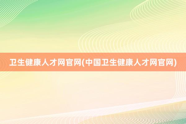 卫生健康人才网官网(中国卫生健康人才网官网)