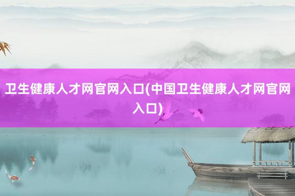 卫生健康人才网官网入口(中国卫生健康人才网官网入口)