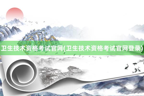 卫生技术资格考试官网(卫生技术资格考试官网登录)