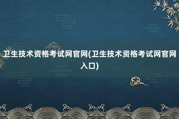 卫生技术资格考试网官网(卫生技术资格考试网官网入口)