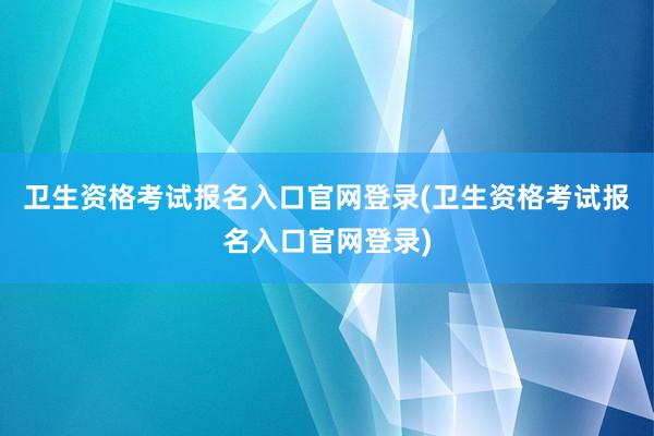卫生资格考试报名入口官网登录(卫生资格考试报名入口官网登录)